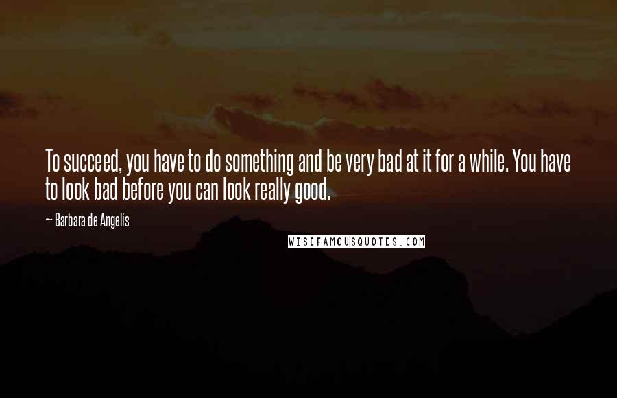 Barbara De Angelis Quotes: To succeed, you have to do something and be very bad at it for a while. You have to look bad before you can look really good.