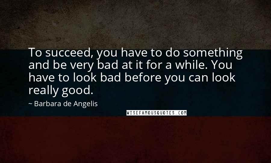 Barbara De Angelis Quotes: To succeed, you have to do something and be very bad at it for a while. You have to look bad before you can look really good.