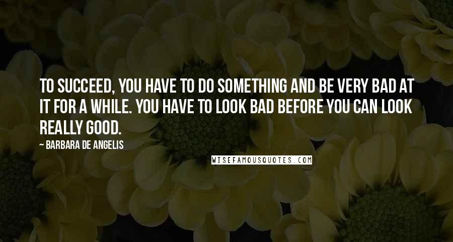 Barbara De Angelis Quotes: To succeed, you have to do something and be very bad at it for a while. You have to look bad before you can look really good.