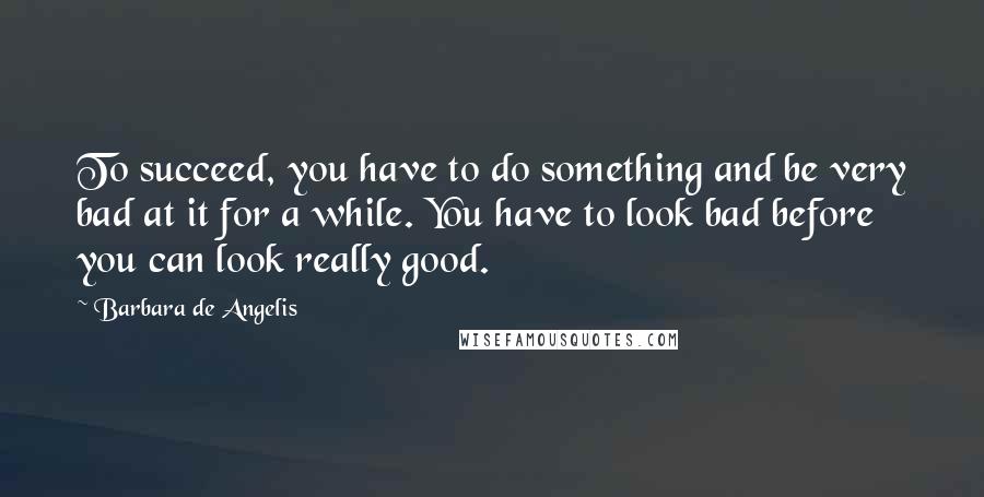 Barbara De Angelis Quotes: To succeed, you have to do something and be very bad at it for a while. You have to look bad before you can look really good.