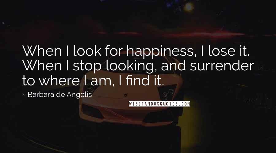 Barbara De Angelis Quotes: When I look for happiness, I lose it. When I stop looking, and surrender to where I am, I find it.