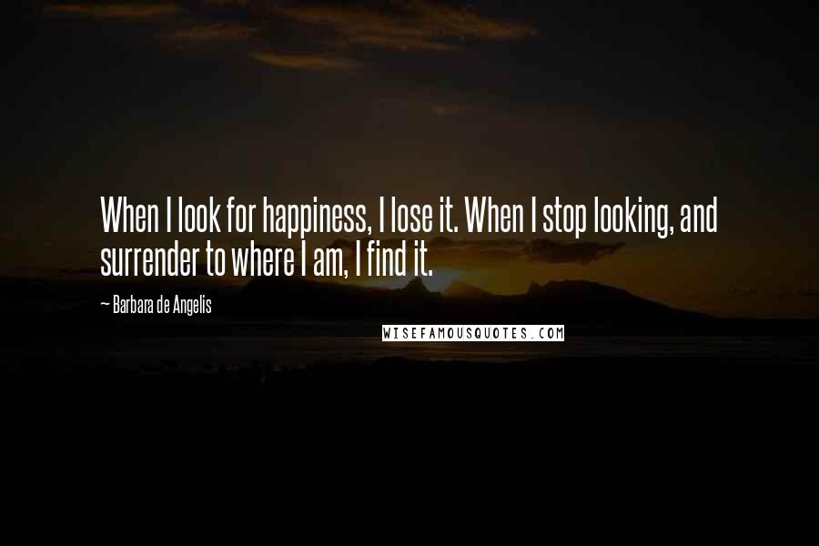 Barbara De Angelis Quotes: When I look for happiness, I lose it. When I stop looking, and surrender to where I am, I find it.
