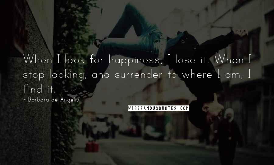 Barbara De Angelis Quotes: When I look for happiness, I lose it. When I stop looking, and surrender to where I am, I find it.