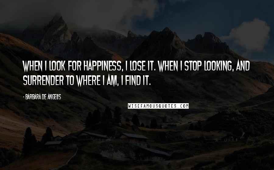 Barbara De Angelis Quotes: When I look for happiness, I lose it. When I stop looking, and surrender to where I am, I find it.