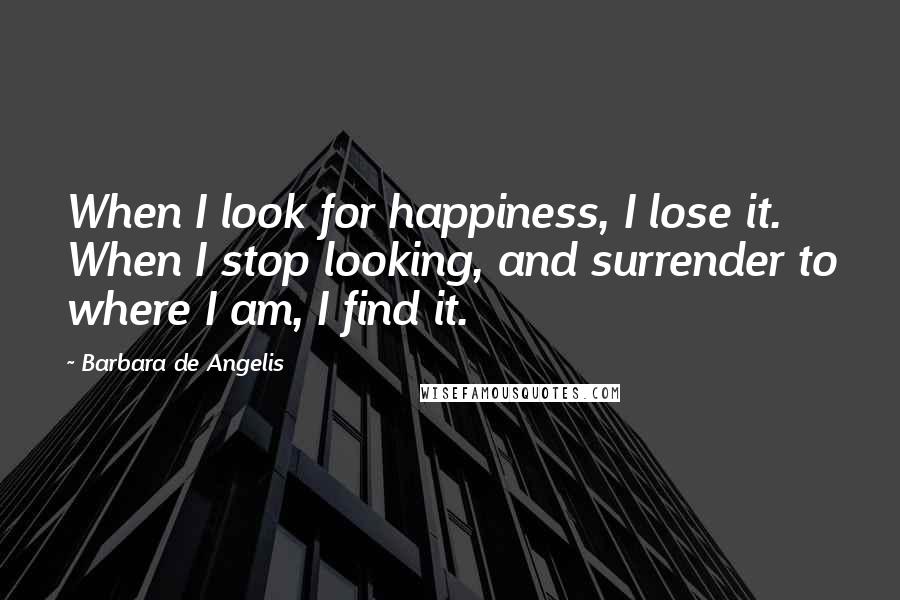 Barbara De Angelis Quotes: When I look for happiness, I lose it. When I stop looking, and surrender to where I am, I find it.