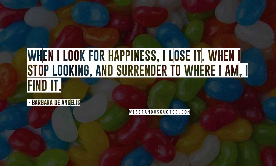 Barbara De Angelis Quotes: When I look for happiness, I lose it. When I stop looking, and surrender to where I am, I find it.