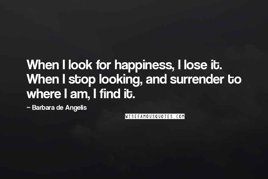 Barbara De Angelis Quotes: When I look for happiness, I lose it. When I stop looking, and surrender to where I am, I find it.