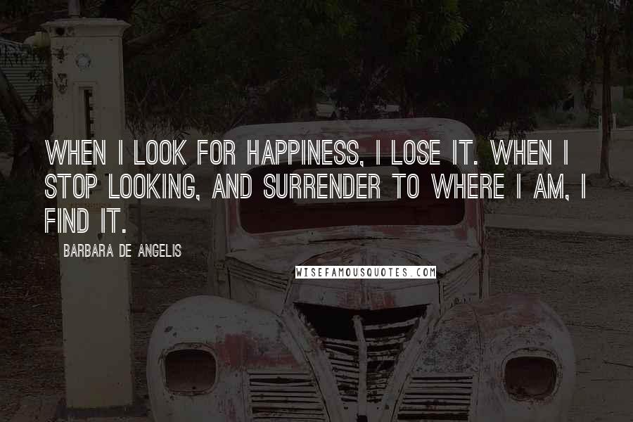 Barbara De Angelis Quotes: When I look for happiness, I lose it. When I stop looking, and surrender to where I am, I find it.