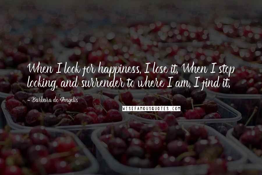 Barbara De Angelis Quotes: When I look for happiness, I lose it. When I stop looking, and surrender to where I am, I find it.