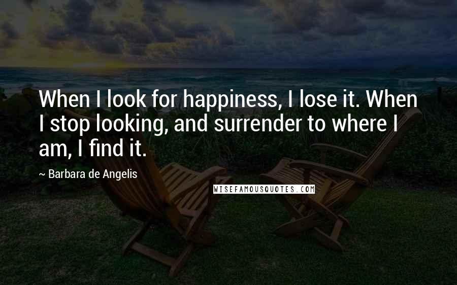 Barbara De Angelis Quotes: When I look for happiness, I lose it. When I stop looking, and surrender to where I am, I find it.