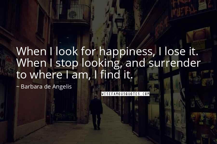 Barbara De Angelis Quotes: When I look for happiness, I lose it. When I stop looking, and surrender to where I am, I find it.