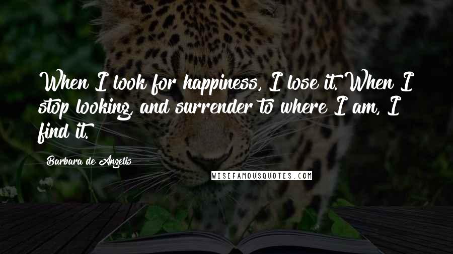 Barbara De Angelis Quotes: When I look for happiness, I lose it. When I stop looking, and surrender to where I am, I find it.