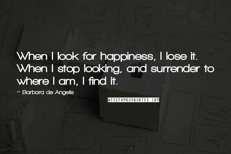 Barbara De Angelis Quotes: When I look for happiness, I lose it. When I stop looking, and surrender to where I am, I find it.