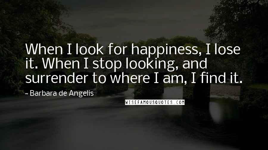 Barbara De Angelis Quotes: When I look for happiness, I lose it. When I stop looking, and surrender to where I am, I find it.