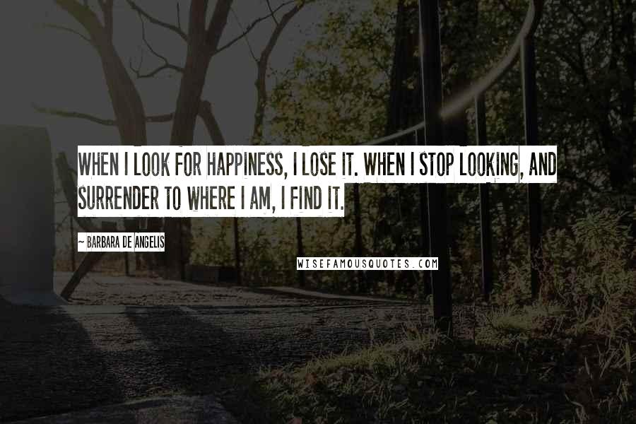 Barbara De Angelis Quotes: When I look for happiness, I lose it. When I stop looking, and surrender to where I am, I find it.