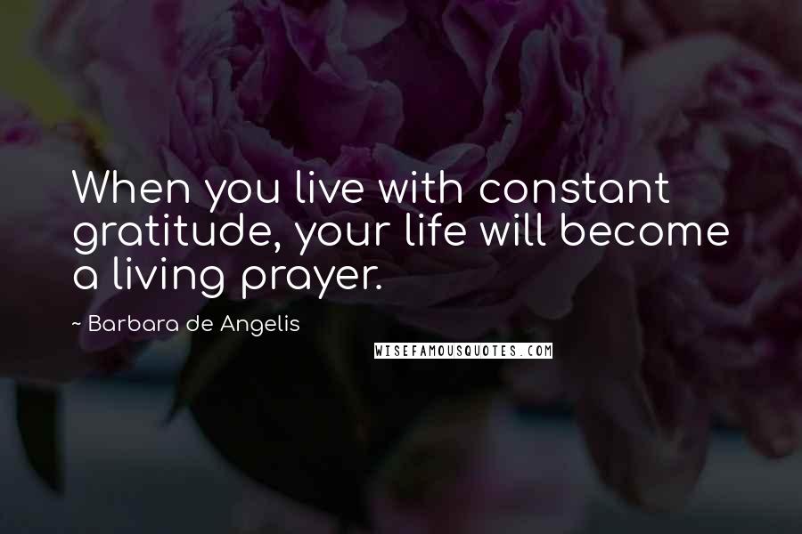 Barbara De Angelis Quotes: When you live with constant gratitude, your life will become a living prayer.