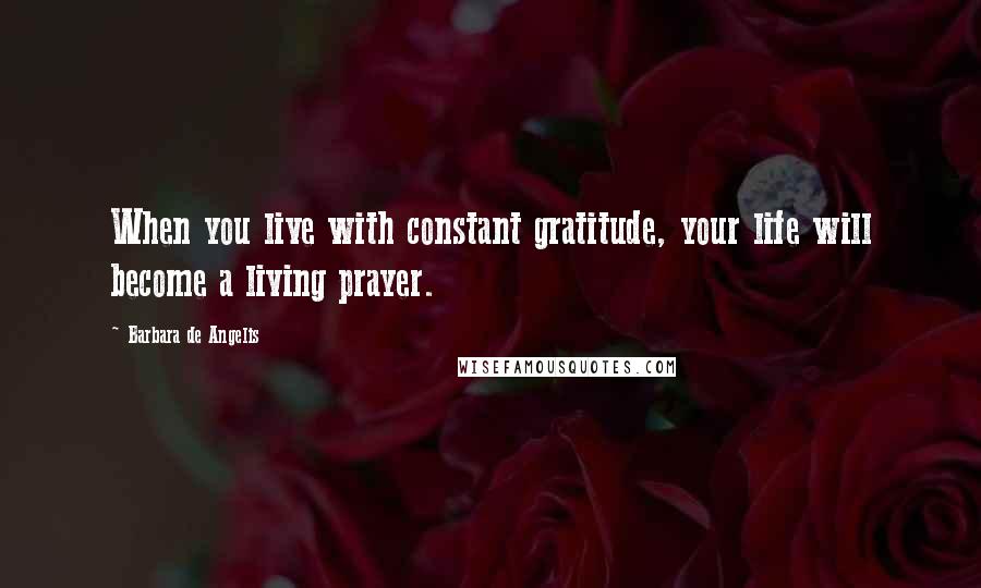 Barbara De Angelis Quotes: When you live with constant gratitude, your life will become a living prayer.