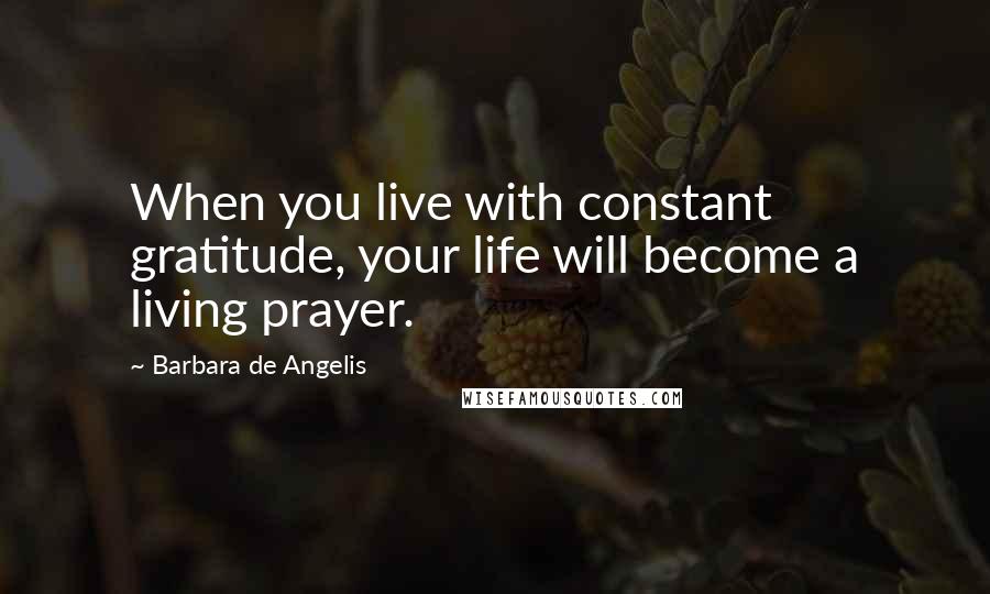 Barbara De Angelis Quotes: When you live with constant gratitude, your life will become a living prayer.