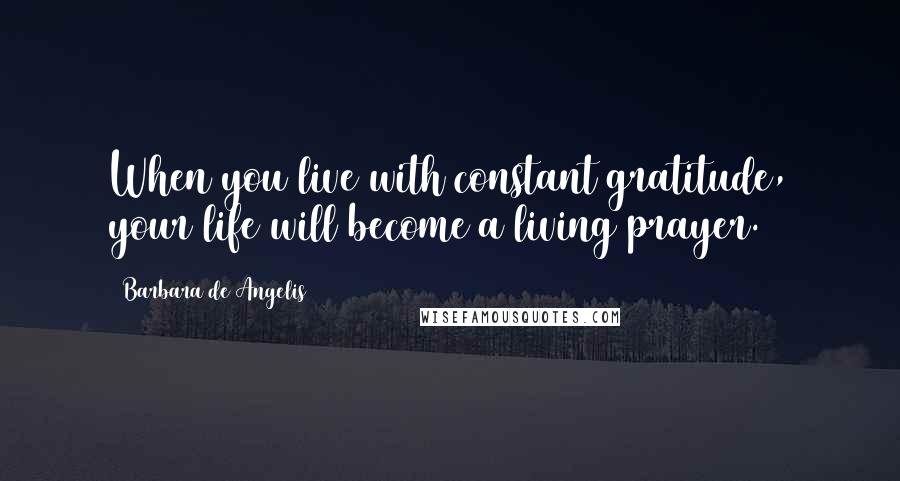 Barbara De Angelis Quotes: When you live with constant gratitude, your life will become a living prayer.