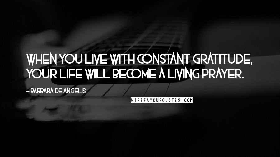 Barbara De Angelis Quotes: When you live with constant gratitude, your life will become a living prayer.