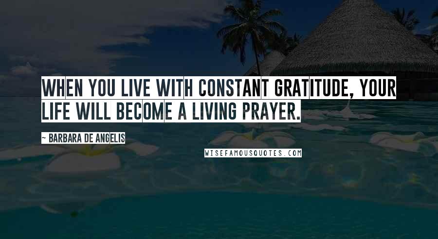 Barbara De Angelis Quotes: When you live with constant gratitude, your life will become a living prayer.