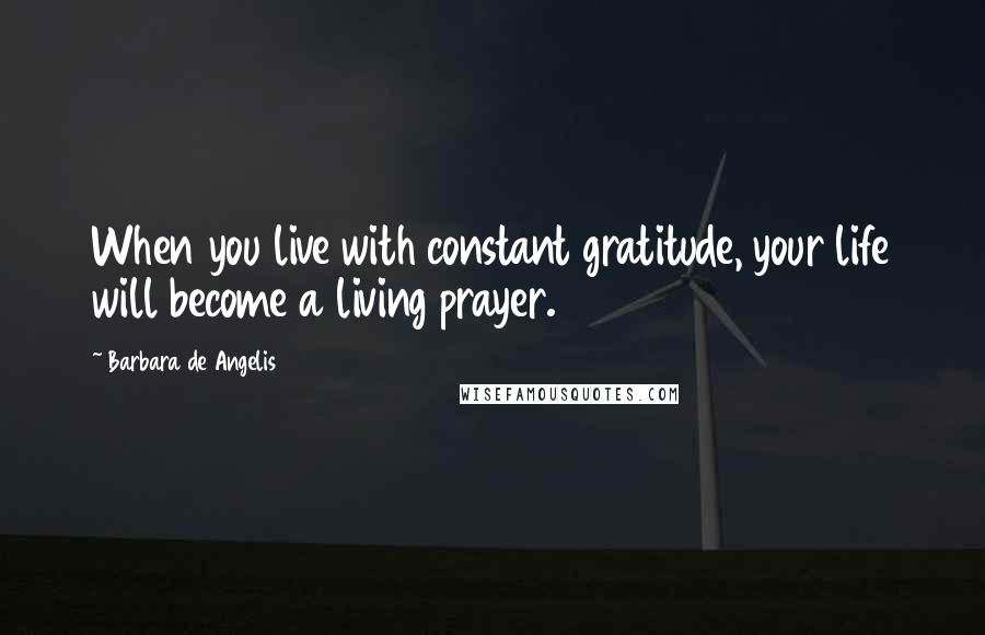 Barbara De Angelis Quotes: When you live with constant gratitude, your life will become a living prayer.