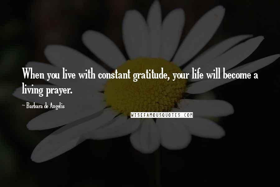 Barbara De Angelis Quotes: When you live with constant gratitude, your life will become a living prayer.