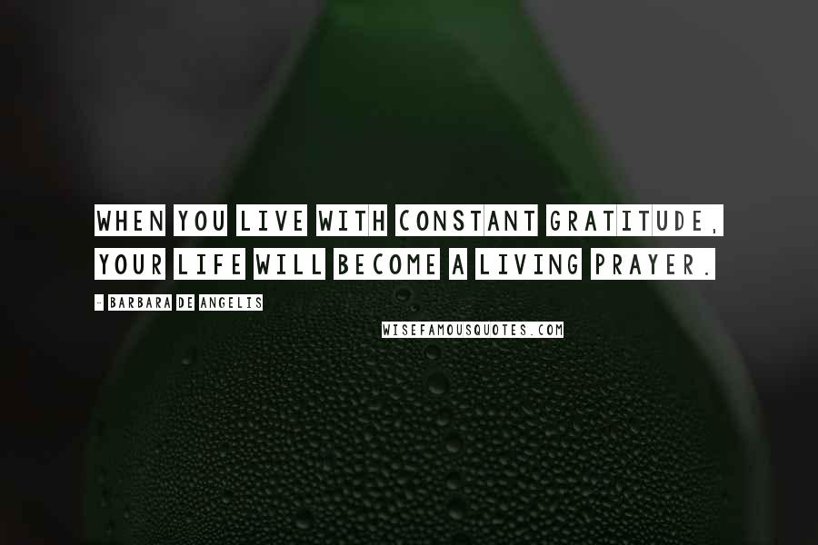 Barbara De Angelis Quotes: When you live with constant gratitude, your life will become a living prayer.