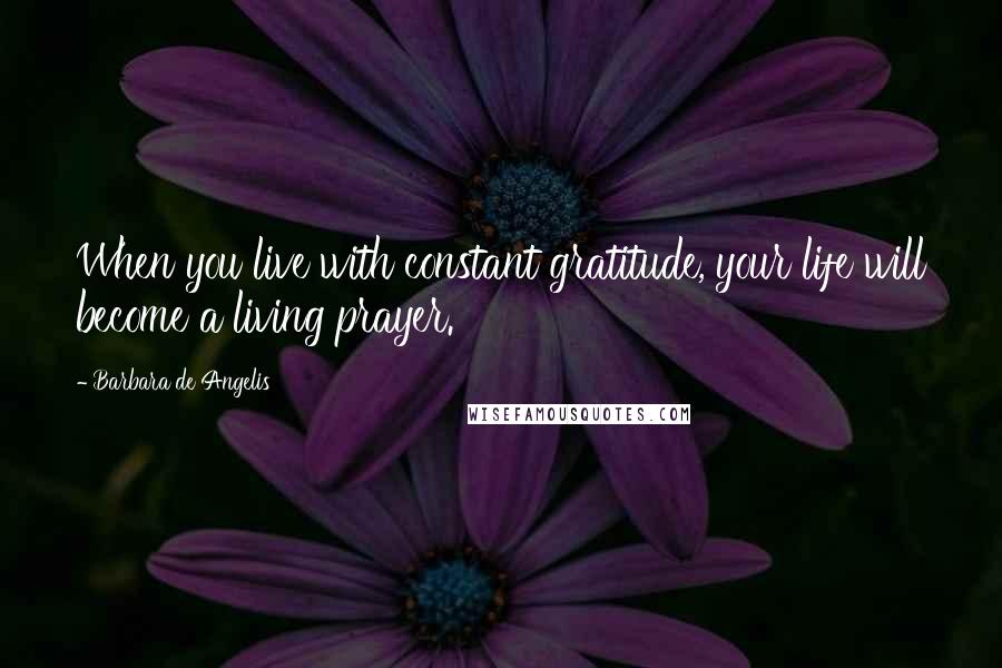 Barbara De Angelis Quotes: When you live with constant gratitude, your life will become a living prayer.