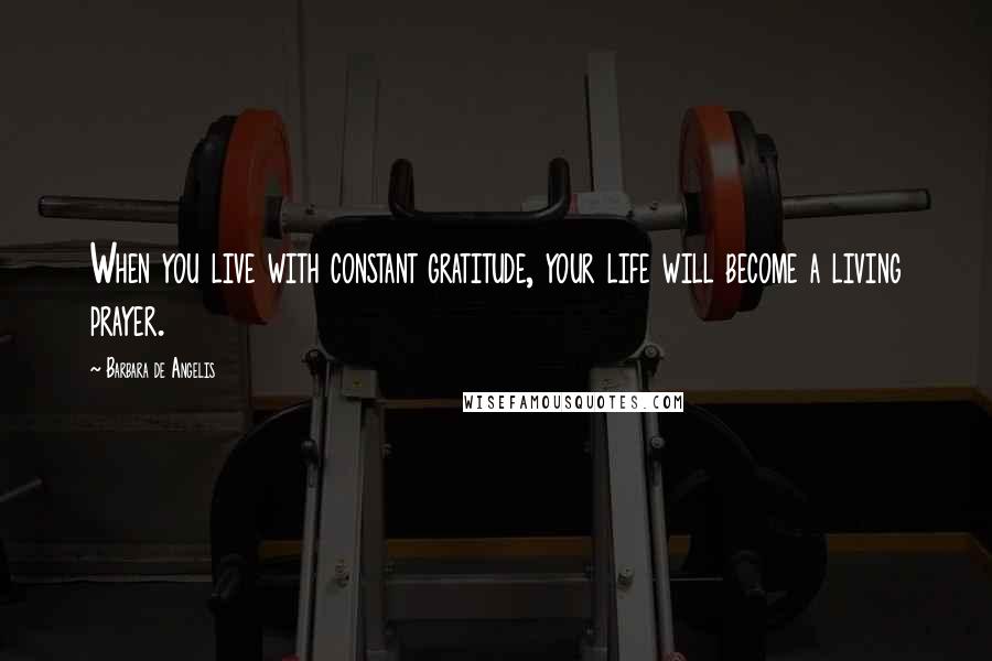 Barbara De Angelis Quotes: When you live with constant gratitude, your life will become a living prayer.