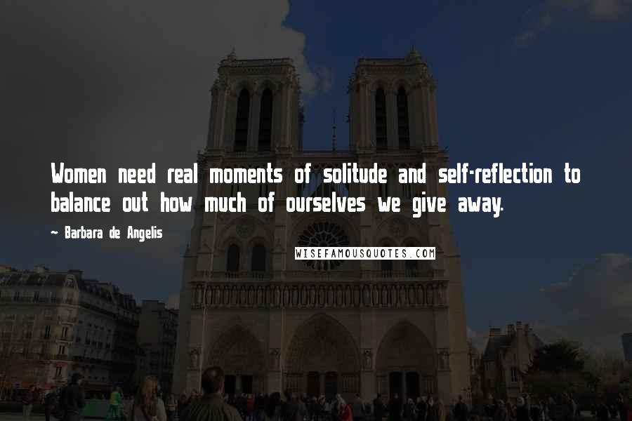 Barbara De Angelis Quotes: Women need real moments of solitude and self-reflection to balance out how much of ourselves we give away.