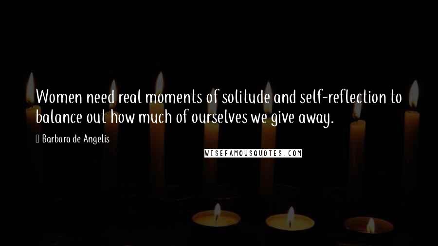 Barbara De Angelis Quotes: Women need real moments of solitude and self-reflection to balance out how much of ourselves we give away.