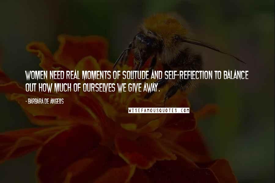Barbara De Angelis Quotes: Women need real moments of solitude and self-reflection to balance out how much of ourselves we give away.