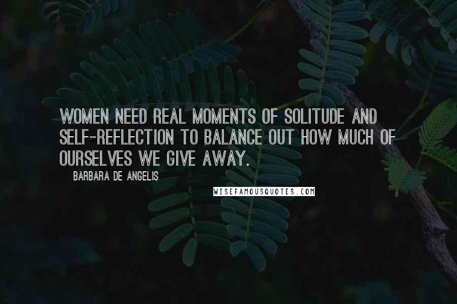 Barbara De Angelis Quotes: Women need real moments of solitude and self-reflection to balance out how much of ourselves we give away.