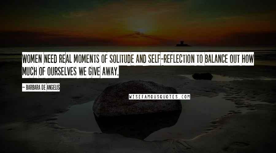 Barbara De Angelis Quotes: Women need real moments of solitude and self-reflection to balance out how much of ourselves we give away.