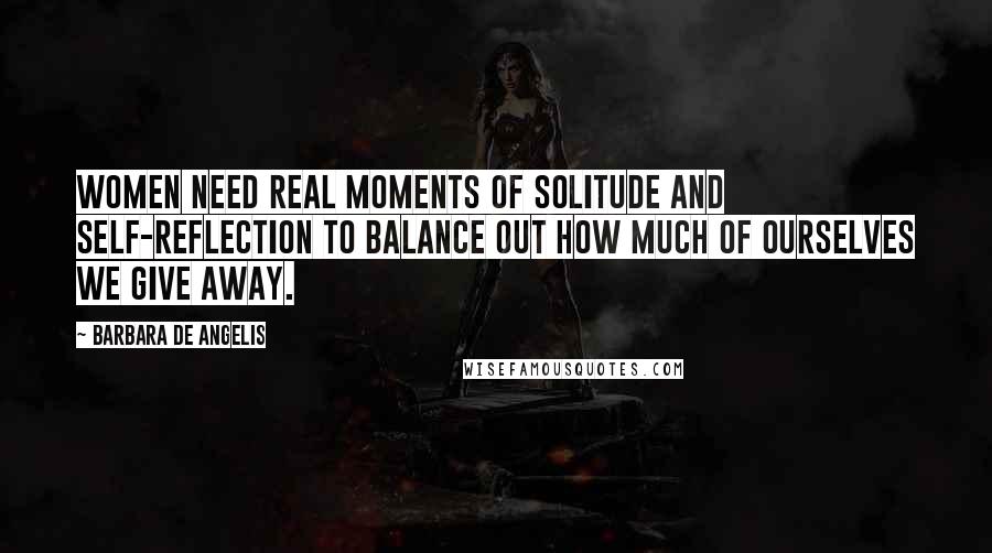 Barbara De Angelis Quotes: Women need real moments of solitude and self-reflection to balance out how much of ourselves we give away.