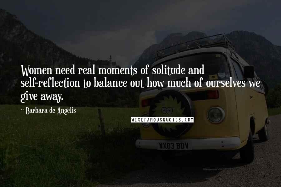 Barbara De Angelis Quotes: Women need real moments of solitude and self-reflection to balance out how much of ourselves we give away.