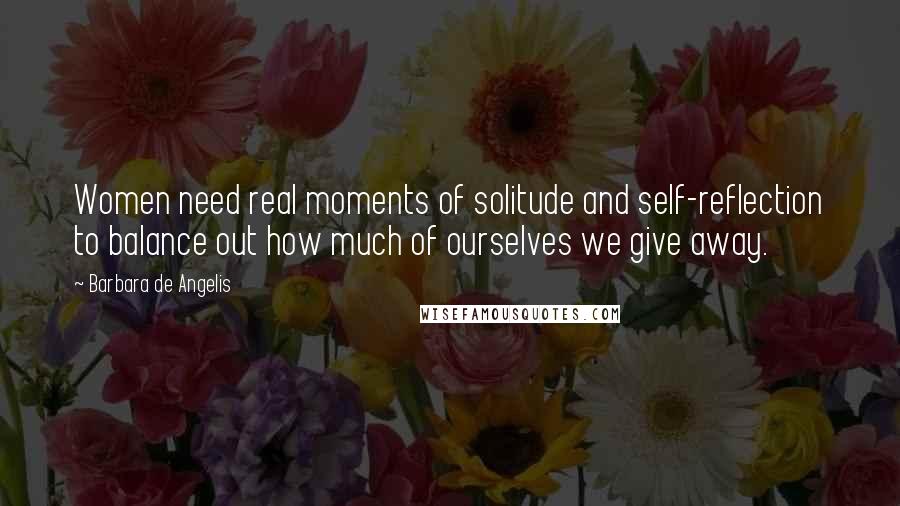 Barbara De Angelis Quotes: Women need real moments of solitude and self-reflection to balance out how much of ourselves we give away.