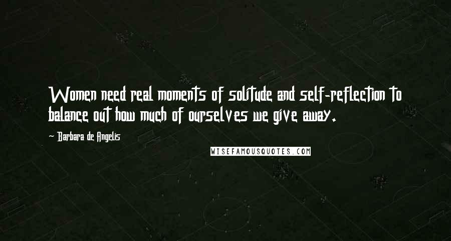 Barbara De Angelis Quotes: Women need real moments of solitude and self-reflection to balance out how much of ourselves we give away.