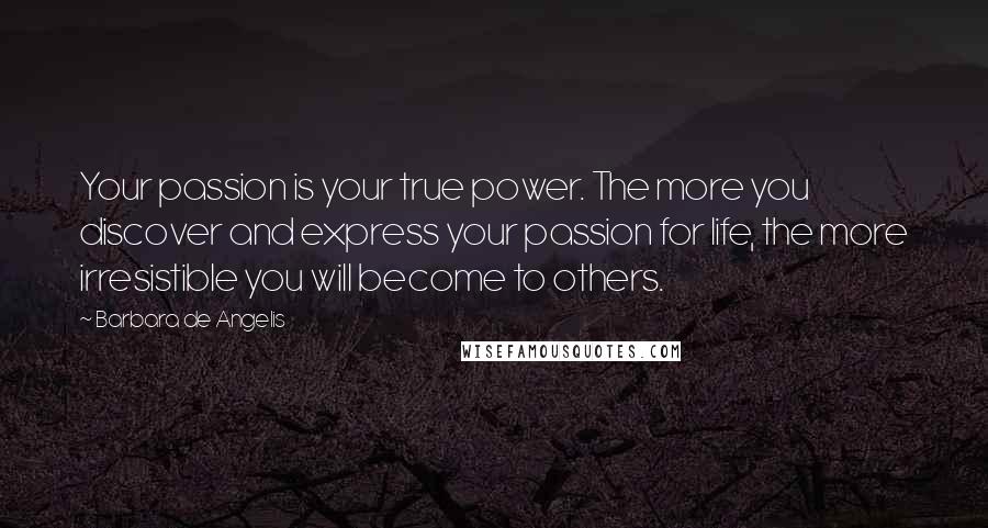 Barbara De Angelis Quotes: Your passion is your true power. The more you discover and express your passion for life, the more irresistible you will become to others.