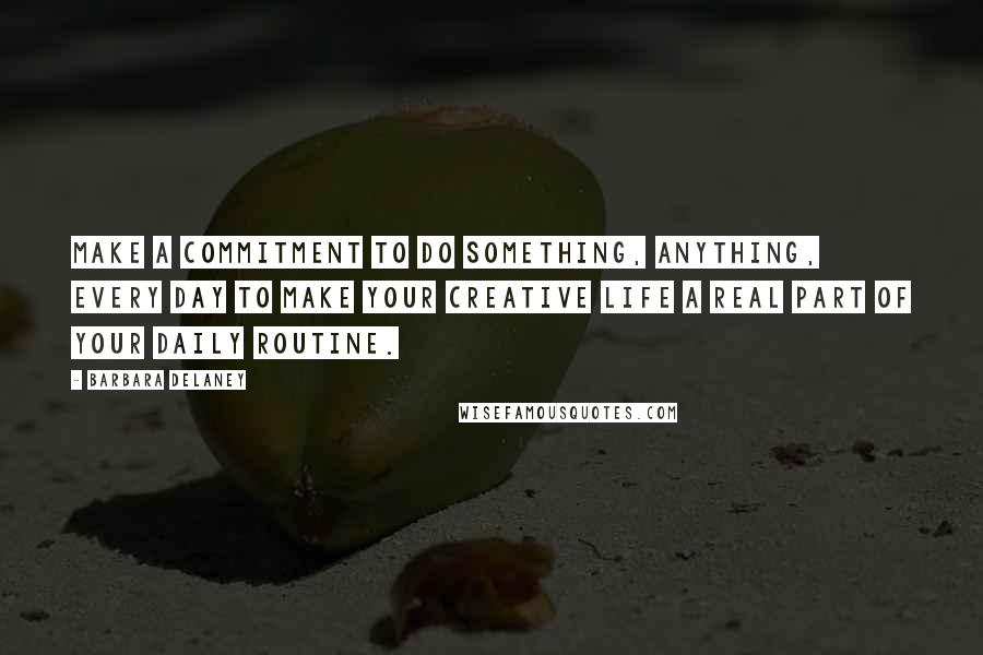 Barbara Delaney Quotes: Make a commitment to do something, anything, every day to make your creative life a real part of your daily routine.