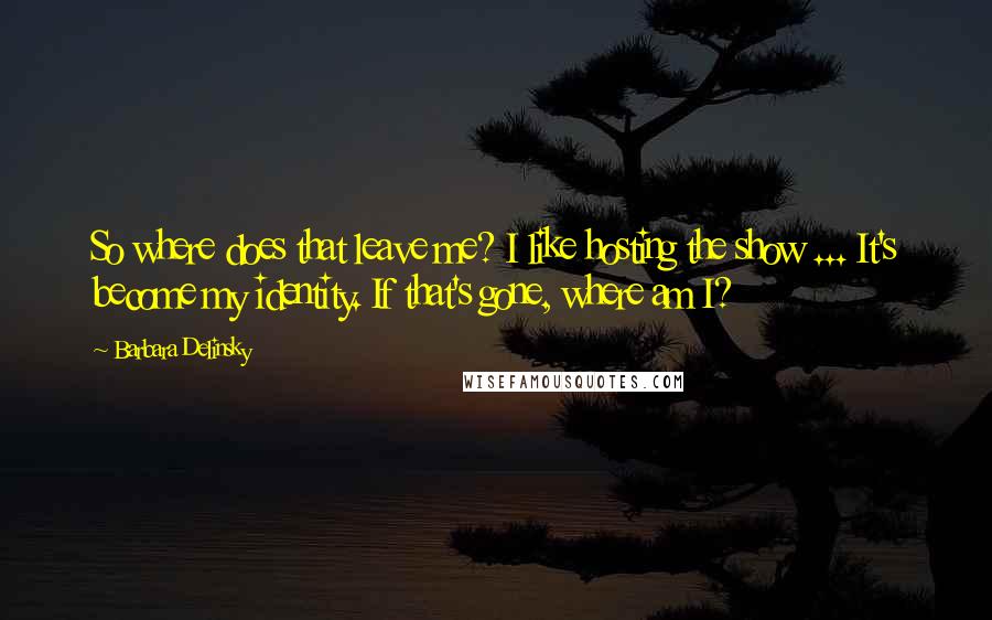 Barbara Delinsky Quotes: So where does that leave me? I like hosting the show ... It's become my identity. If that's gone, where am I?