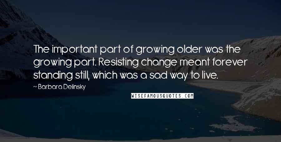 Barbara Delinsky Quotes: The important part of growing older was the growing part. Resisting change meant forever standing still, which was a sad way to live.