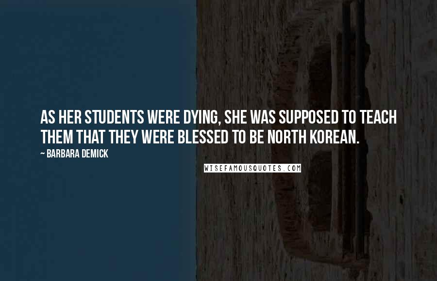 Barbara Demick Quotes: As her students were dying, she was supposed to teach them that they were blessed to be North Korean.