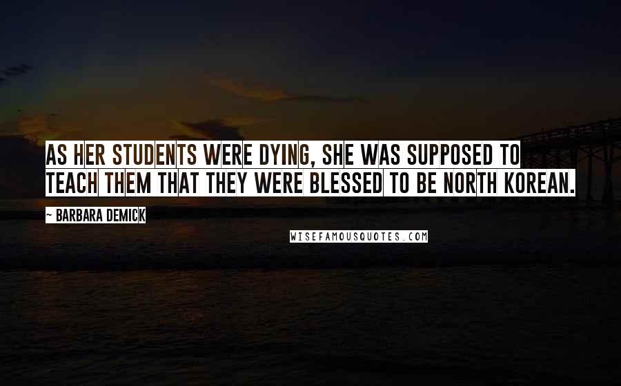 Barbara Demick Quotes: As her students were dying, she was supposed to teach them that they were blessed to be North Korean.