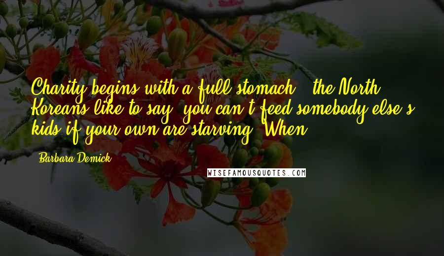 Barbara Demick Quotes: Charity begins with a full stomach," the North Koreans like to say; you can't feed somebody else's kids if your own are starving. When
