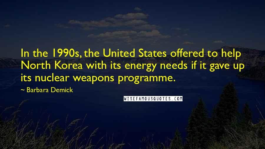 Barbara Demick Quotes: In the 1990s, the United States offered to help North Korea with its energy needs if it gave up its nuclear weapons programme.