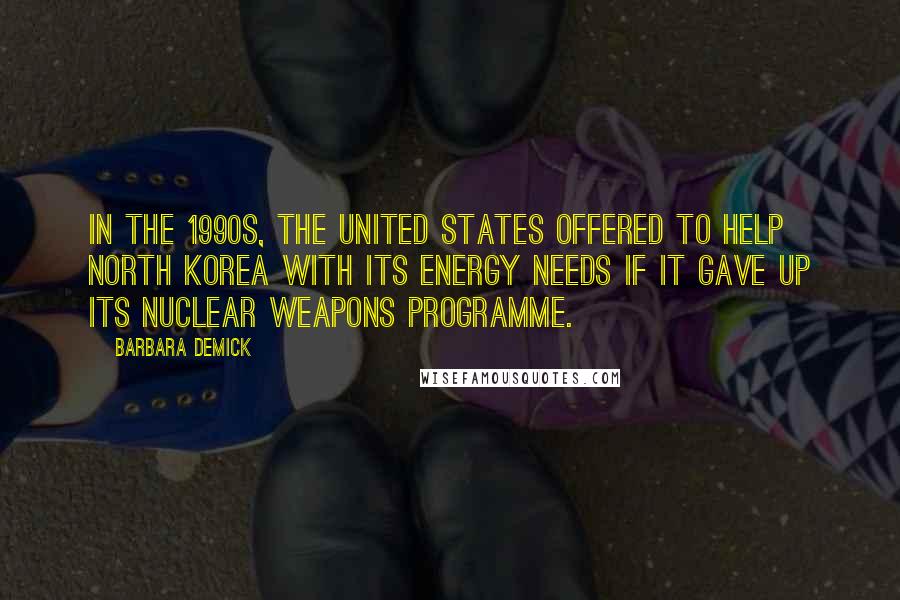 Barbara Demick Quotes: In the 1990s, the United States offered to help North Korea with its energy needs if it gave up its nuclear weapons programme.