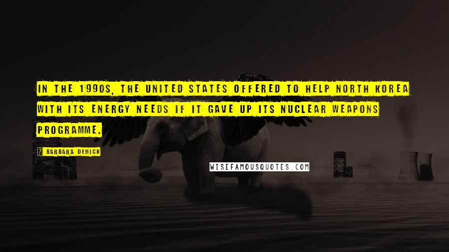 Barbara Demick Quotes: In the 1990s, the United States offered to help North Korea with its energy needs if it gave up its nuclear weapons programme.