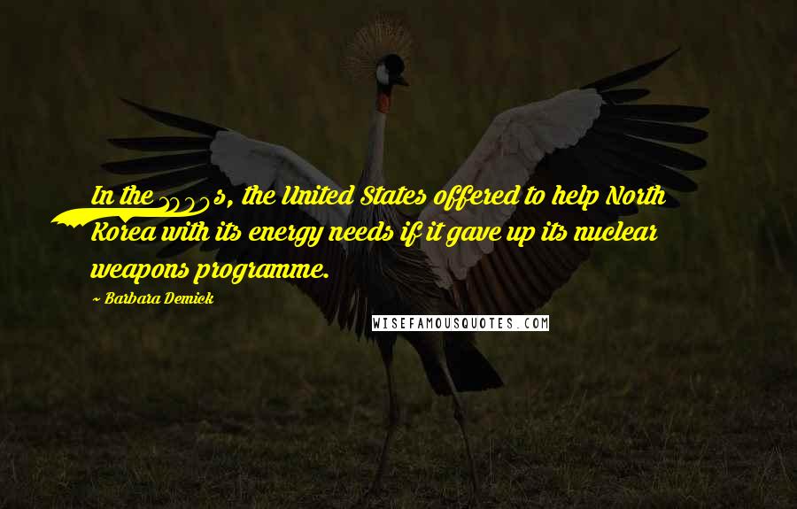 Barbara Demick Quotes: In the 1990s, the United States offered to help North Korea with its energy needs if it gave up its nuclear weapons programme.